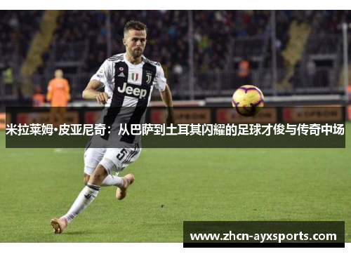 米拉莱姆·皮亚尼奇：从巴萨到土耳其闪耀的足球才俊与传奇中场