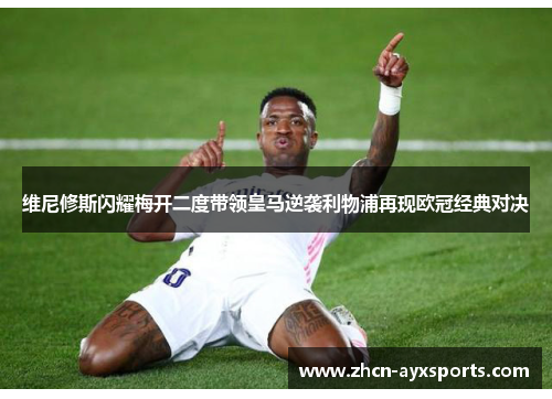 维尼修斯闪耀梅开二度带领皇马逆袭利物浦再现欧冠经典对决