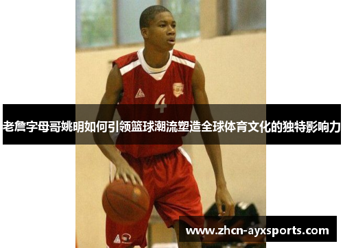 老詹字母哥姚明如何引领篮球潮流塑造全球体育文化的独特影响力