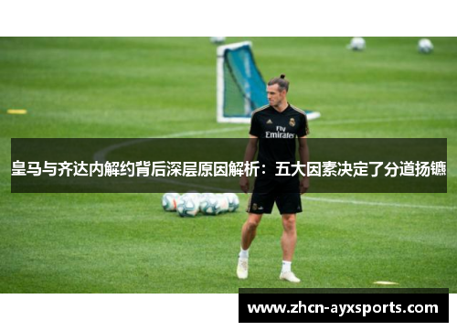皇马与齐达内解约背后深层原因解析：五大因素决定了分道扬镳